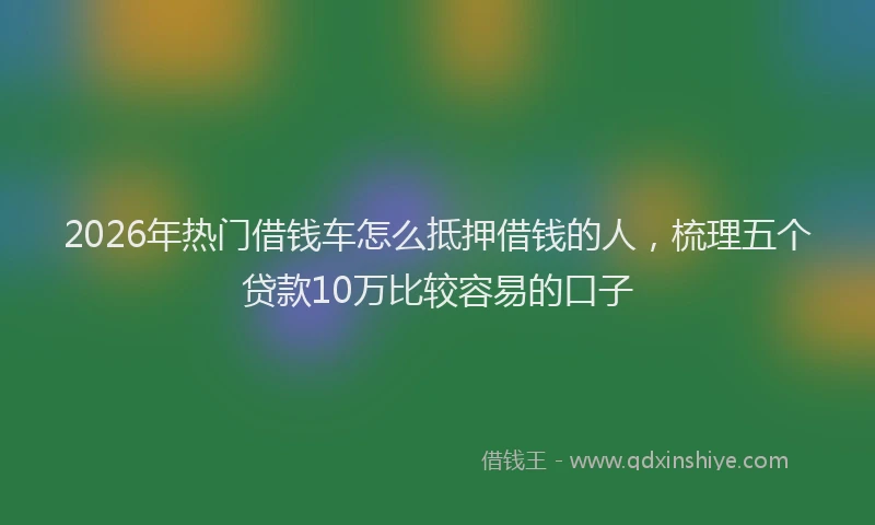 2026年热门借钱车怎么抵押借钱的人，梳理五个贷款10万比较容易的口子
