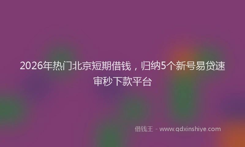 2026年热门北京短期借钱，归纳5个新号易贷速审秒下款平台