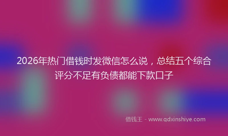 2026年热门借钱时发微信怎么说，总结五个综合评分不足有负债都能下款口子