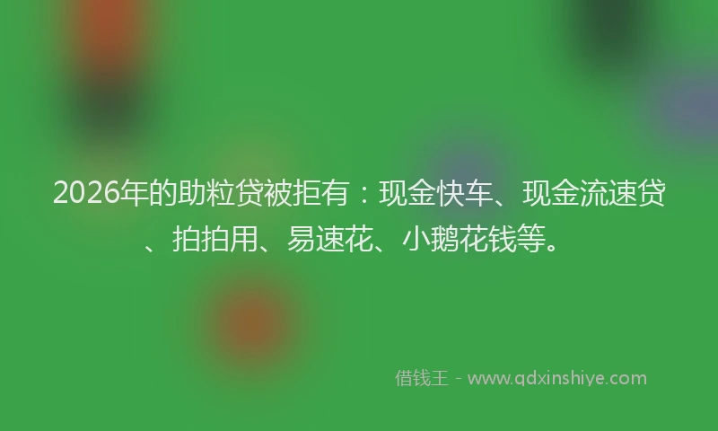 2026年的助粒贷被拒有：现金快车、现金流速贷、拍拍用、易速花、小鹅花钱等。