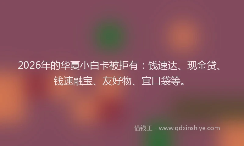 2026年的华夏小白卡被拒有：钱速达、现金贷、钱速融宝、友好物、宜口袋等。