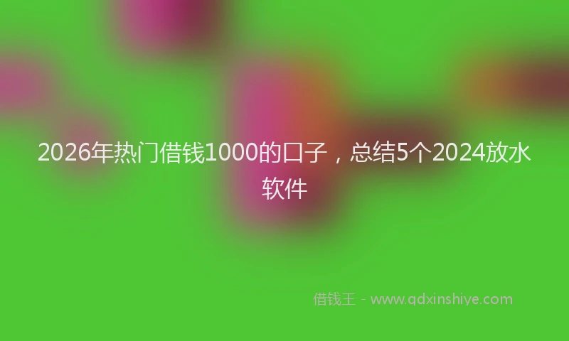 2026年热门借钱1000的口子，总结5个2024放水软件