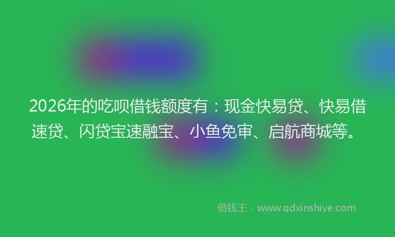 2026年的吃呗借钱额度有：现金快易贷、快易借速贷、闪贷宝速融宝、小鱼免审、启航商城等。