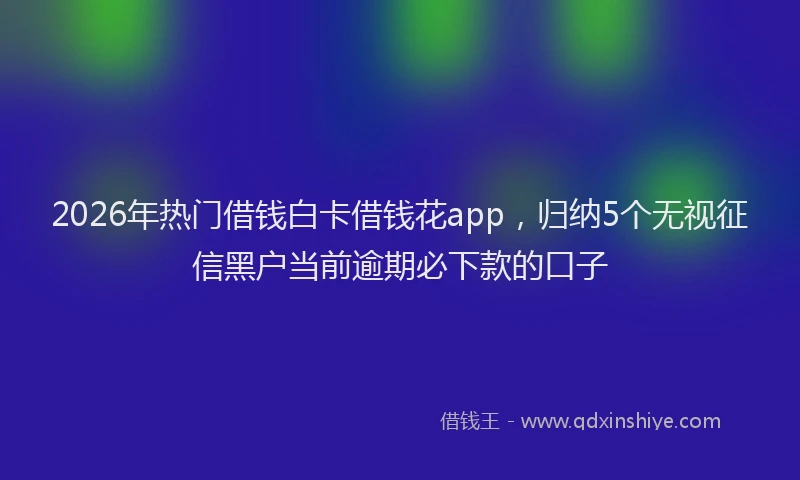 2026年热门借钱白卡借钱花app，归纳5个无视征信黑户当前逾期必下款的口子