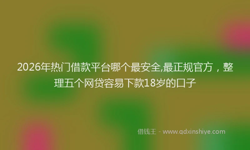 2026年热门借款平台哪个最安全,最正规官方，整理五个网贷容易下款18岁的口子