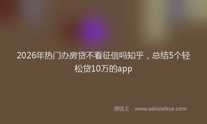 2026年热门办房贷不看征信吗知乎，总结5个轻松贷10万的app