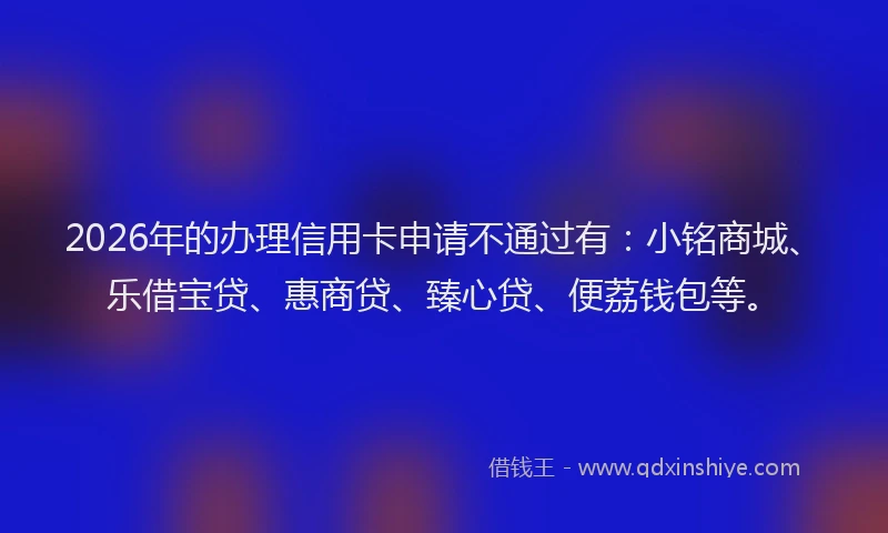 2026年的办理信用卡申请不通过有：小铭商城、乐借宝贷、惠商贷、臻心贷、便荔钱包等。
