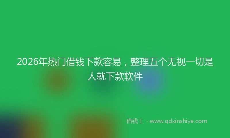 2026年热门借钱下款容易，整理五个无视一切是人就下款软件