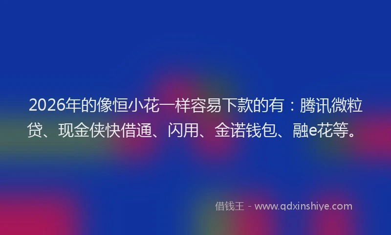 2026年的像恒小花一样容易下款的有：腾讯微粒贷、现金侠快借通、闪用、金诺钱包、融e花等。