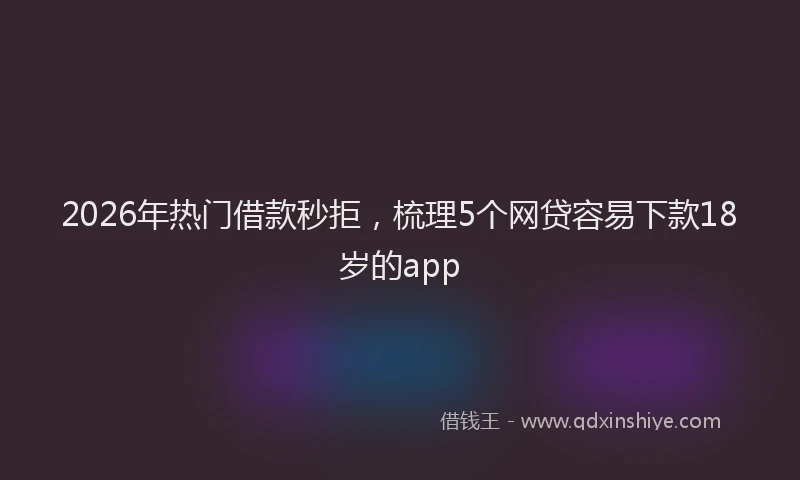 2026年热门借款秒拒，梳理5个网贷容易下款18岁的app