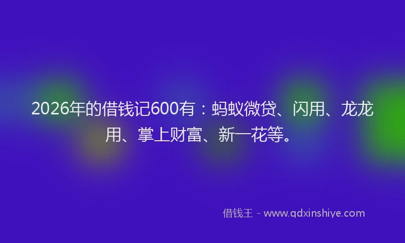 2026年的借钱记600有：蚂蚁微贷、闪用、龙龙用、掌上财富、新一花等。