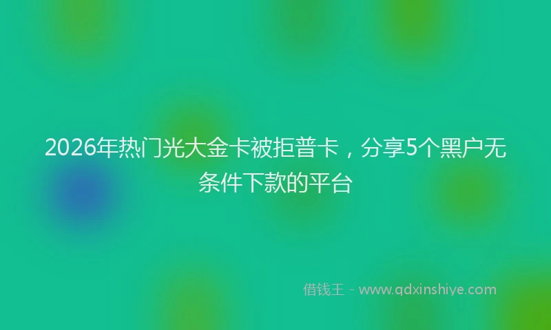 2026年热门光大金卡被拒普卡，分享5个黑户无条件下款的平台