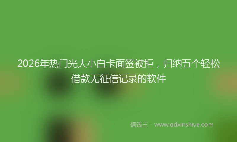 2026年热门光大小白卡面签被拒，归纳五个轻松借款无征信记录的软件