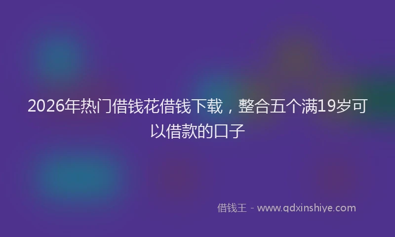 2026年热门借钱花借钱下载，整合五个满19岁可以借款的口子