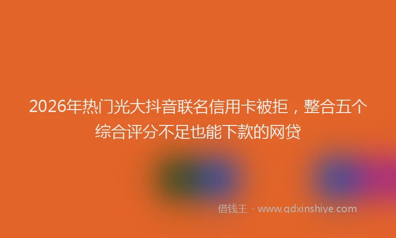 2026年热门光大抖音联名信用卡被拒，整合五个综合评分不足也能下款的网贷