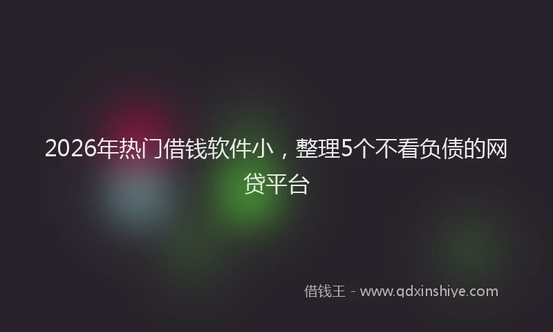 2026年热门借钱软件小，整理5个不看负债的网贷平台