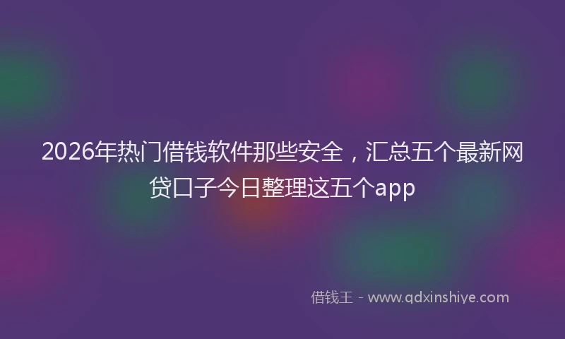 2026年热门借钱软件那些安全，汇总五个最新网贷口子今日整理这五个app