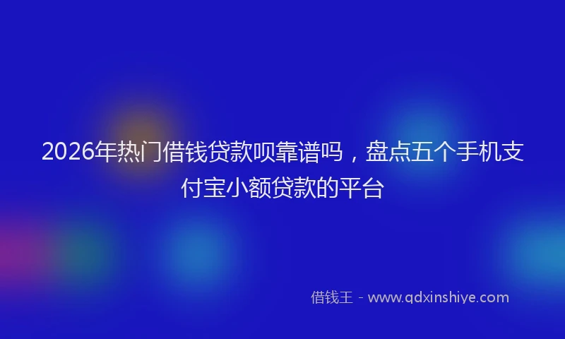 2026年热门借钱贷款呗靠谱吗，盘点五个手机支付宝小额贷款的平台