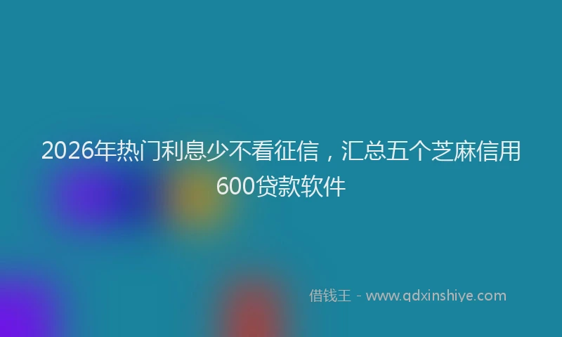 2026年热门利息少不看征信，汇总五个芝麻信用600贷款软件