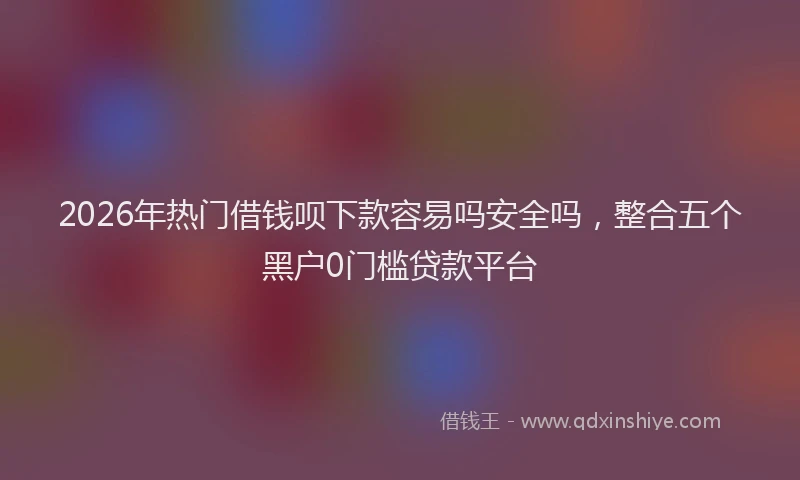 2026年热门借钱呗下款容易吗安全吗，整合五个黑户0门槛贷款平台
