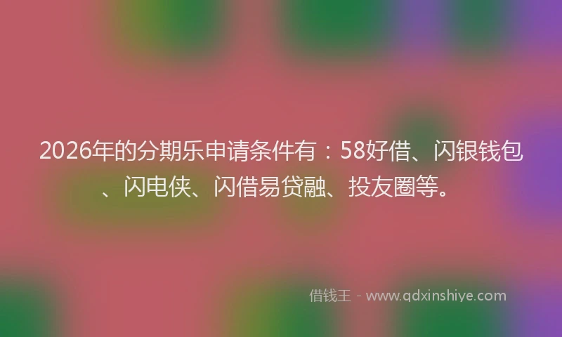 2026年的分期乐申请条件有：58好借、闪银钱包、闪电侠、闪借易贷融、投友圈等。