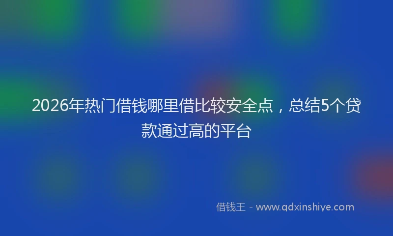 2026年热门借钱哪里借比较安全点，总结5个贷款通过高的平台
