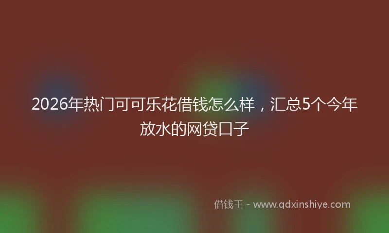 2026年热门可可乐花借钱怎么样，汇总5个今年放水的网贷口子