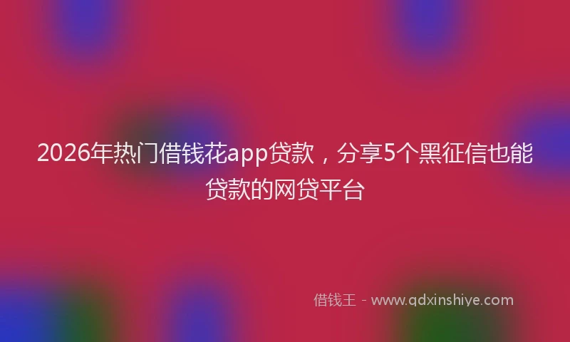 2026年热门借钱花app贷款，分享5个黑征信也能贷款的网贷平台