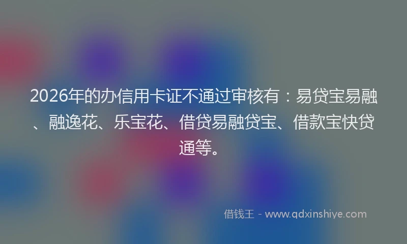 2026年的办信用卡证不通过审核有：易贷宝易融、融逸花、乐宝花、借贷易融贷宝、借款宝快贷通等。