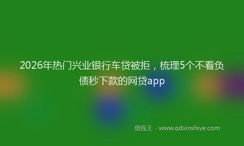 2026年热门兴业银行车贷被拒，梳理5个不看负债秒下款的网贷app