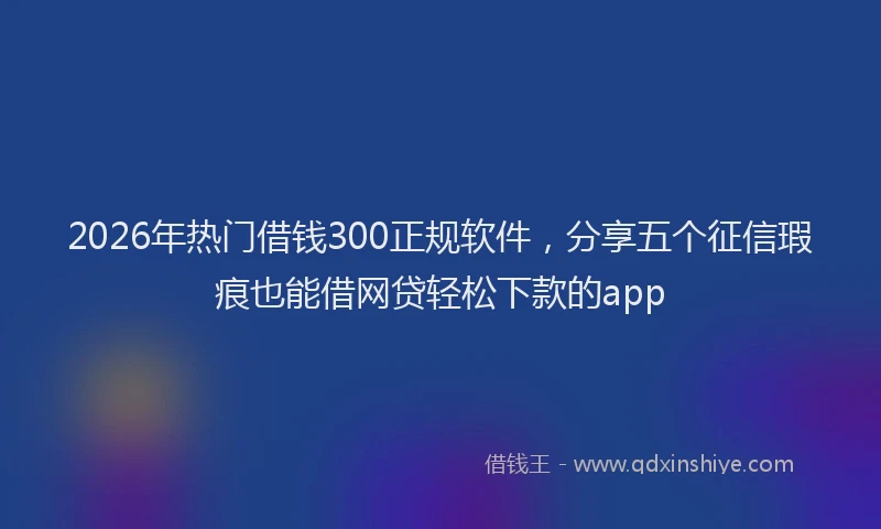 2026年热门借钱300正规软件，分享五个征信瑕疵也能借网贷轻松下款的app