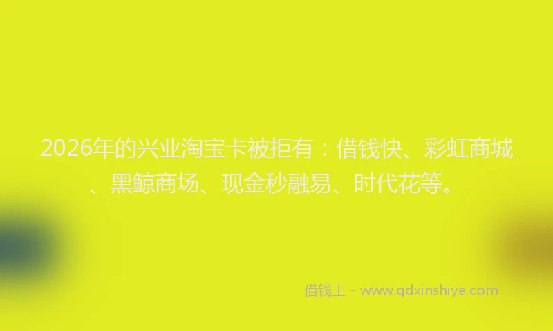 2026年的兴业淘宝卡被拒有：借钱快、彩虹商城、黑鲸商场、现金秒融易、时代花等。
