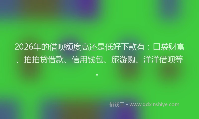 2026年的借呗额度高还是低好下款有：口袋财富、拍拍贷借款、信用钱包、旅游购、洋洋借呗等。