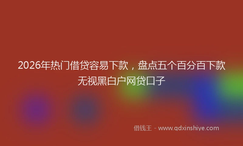 2026年热门借贷容易下款，盘点五个百分百下款无视黑白户网贷口子