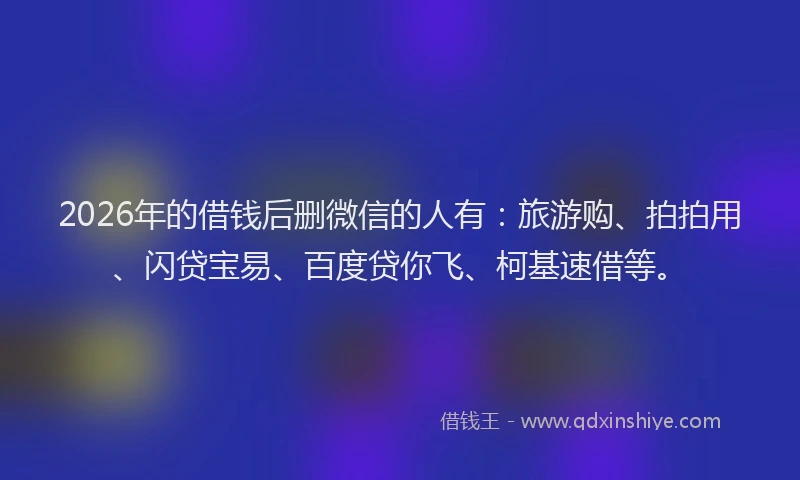 2026年的借钱后删微信的人有：旅游购、拍拍用、闪贷宝易、百度贷你飞、柯基速借等。