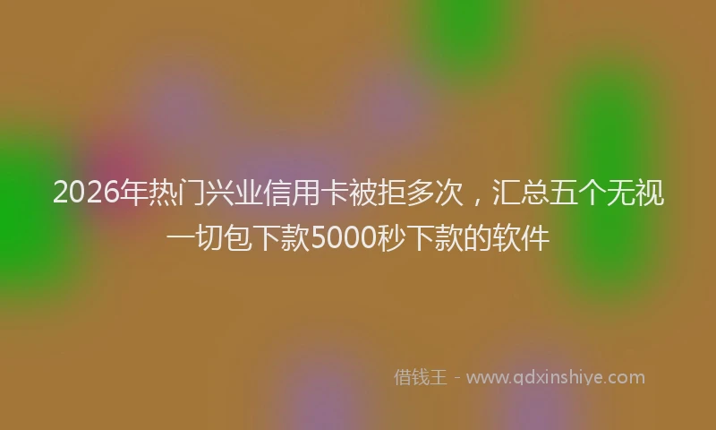 2026年热门兴业信用卡被拒多次，汇总五个无视一切包下款5000秒下款的软件