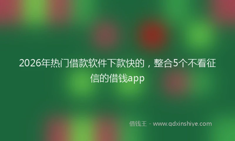 2026年热门借款软件下款快的，整合5个不看征信的借钱app