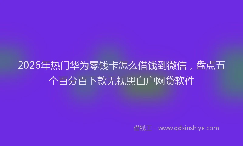 2026年热门华为零钱卡怎么借钱到微信，盘点五个百分百下款无视黑白户网贷软件