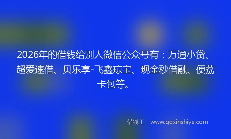 2026年的借钱给别人微信公众号有：万通小贷、超爱速借、贝乐享-飞鑫琼宝、现金秒借融、便荔卡包等。