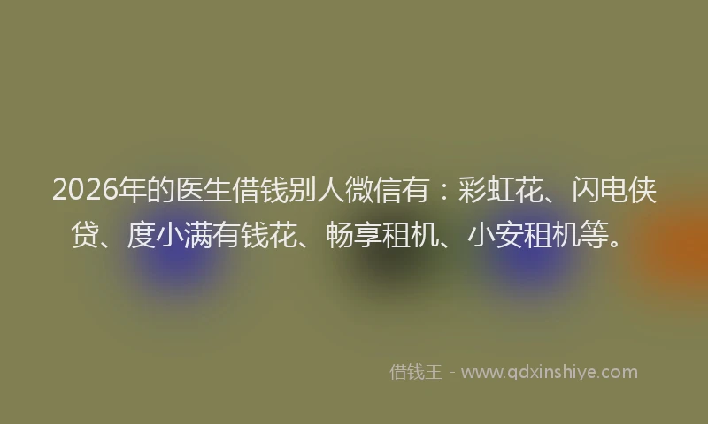 2026年的医生借钱别人微信有：彩虹花、闪电侠贷、度小满有钱花、畅享租机、小安租机等。