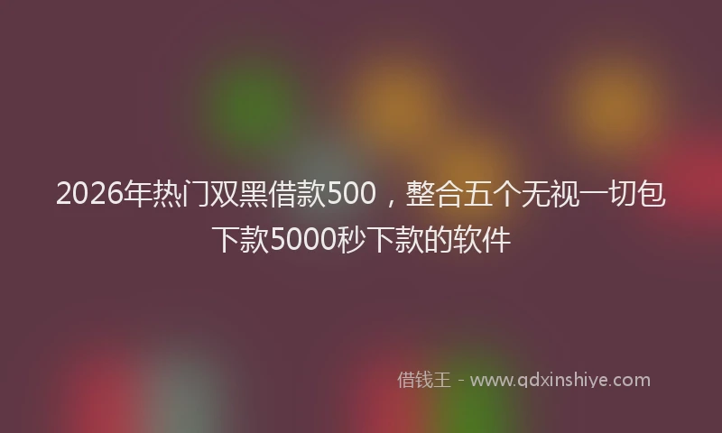 2026年热门双黑借款500，整合五个无视一切包下款5000秒下款的软件