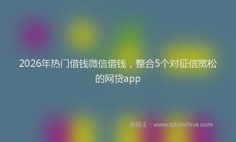 2026年热门借钱微信借钱，整合5个对征信宽松的网贷app