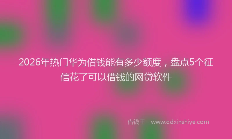 2026年热门华为借钱能有多少额度，盘点5个征信花了可以借钱的网贷软件