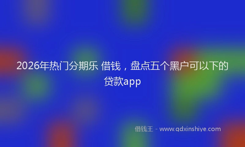 2026年热门分期乐 借钱，盘点五个黑户可以下的贷款app