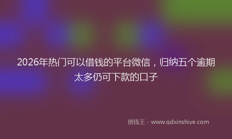 2026年热门可以借钱的平台微信，归纳五个逾期太多仍可下款的口子
