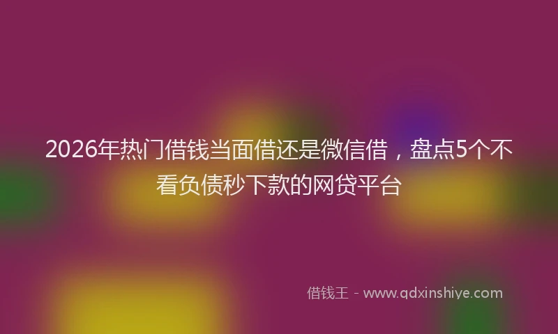 2026年热门借钱当面借还是微信借，盘点5个不看负债秒下款的网贷平台