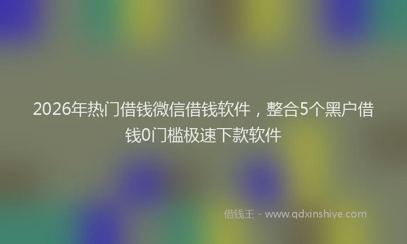 2026年热门借钱微信借钱软件，整合5个黑户借钱0门槛极速下款软件