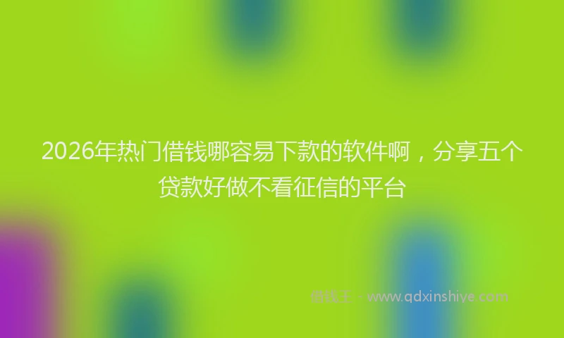 2026年热门借钱哪容易下款的软件啊，分享五个贷款好做不看征信的平台
