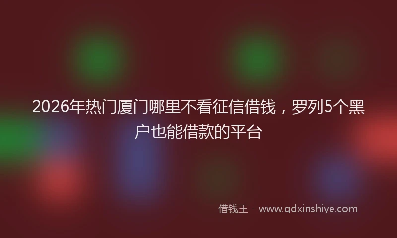 2026年热门厦门哪里不看征信借钱，罗列5个黑户也能借款的平台