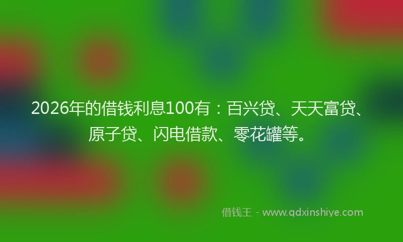 2026年的借钱利息100有：百兴贷、天天富贷、原子贷、闪电借款、零花罐等。